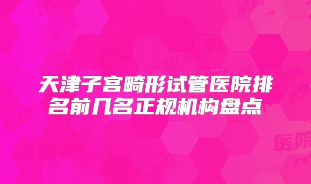 天津子宫畸形试管医院排名前几名正规机构盘点