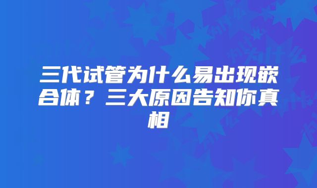 三代试管为什么易出现嵌合体？三大原因告知你真相