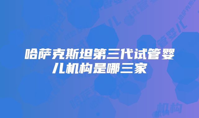 哈萨克斯坦第三代试管婴儿机构是哪三家