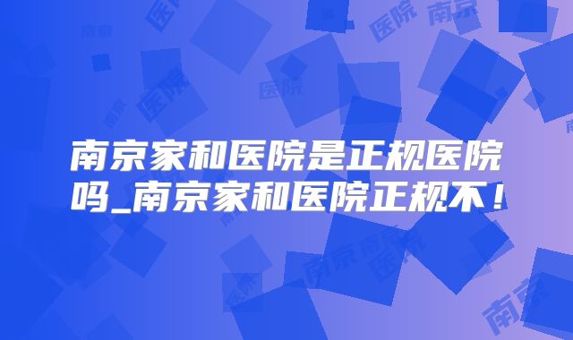 南京家和医院是正规医院吗_南京家和医院正规不!