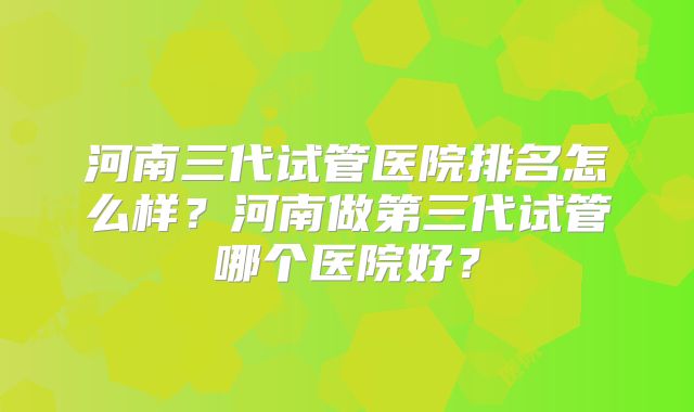 河南三代试管医院排名怎么样？河南做第三代试管哪个医院好？