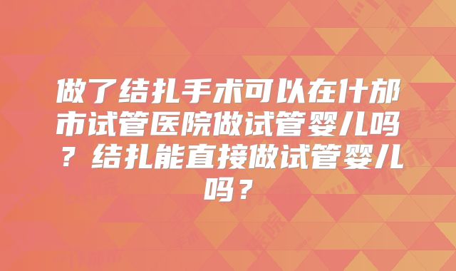 做了结扎手术可以在什邡市试管医院做试管婴儿吗？结扎能直接做试管婴儿吗？
