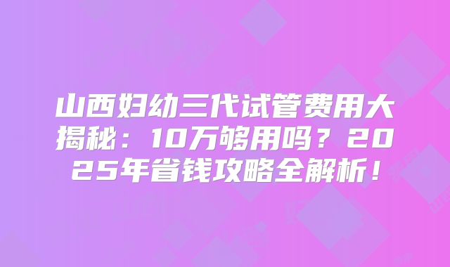 山西妇幼三代试管费用大揭秘：10万够用吗？2025年省钱攻略全解析！