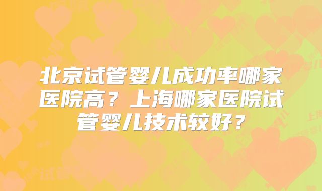 北京试管婴儿成功率哪家医院高？上海哪家医院试管婴儿技术较好？