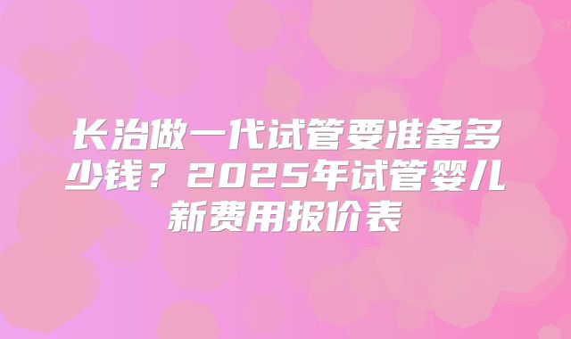 长治做一代试管要准备多少钱？2025年试管婴儿新费用报价表