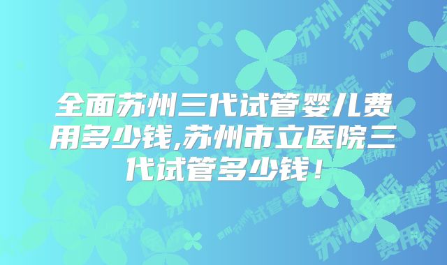 全面苏州三代试管婴儿费用多少钱,苏州市立医院三代试管多少钱!