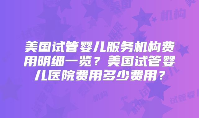 美国试管婴儿服务机构费用明细一览?美国试管婴儿医院费用多少费用?