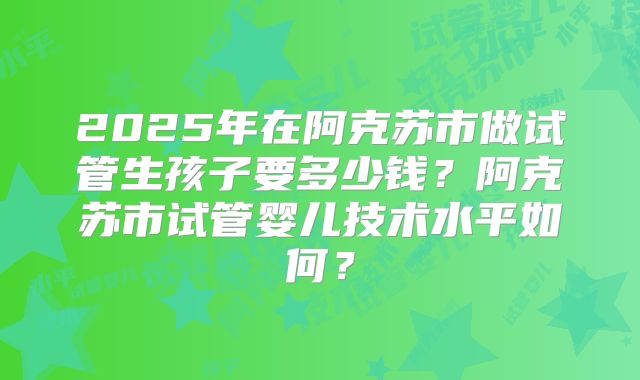 2025年在阿克苏市做试管生孩子要多少钱？阿克苏市试管婴儿技术水平如何？
