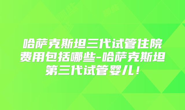 哈萨克斯坦三代试管住院费用包括哪些-哈萨克斯坦第三代试管婴儿！