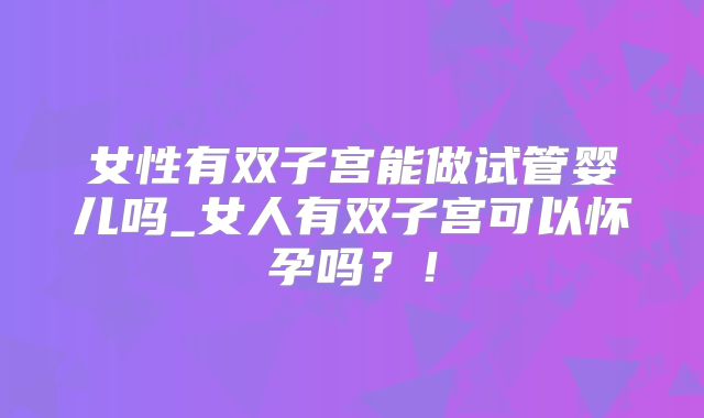 女性有双子宫能做试管婴儿吗_女人有双子宫可以怀孕吗？！