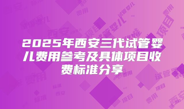 2025年西安三代试管婴儿费用参考及具体项目收费标准分享