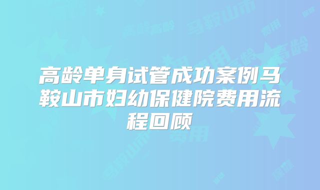 高龄单身试管成功案例马鞍山市妇幼保健院费用流程回顾