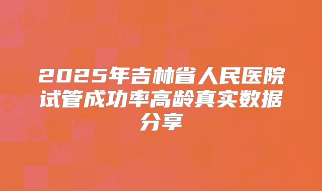 2025年吉林省人民医院试管成功率高龄真实数据分享