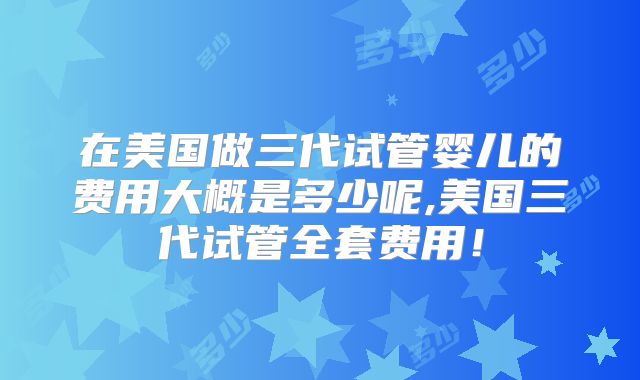 在美国做三代试管婴儿的费用大概是多少呢,美国三代试管全套费用！