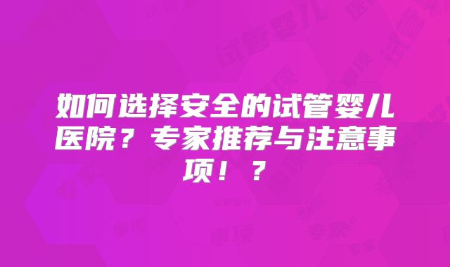 如何选择安全的试管婴儿医院？专家推荐与注意事项！？