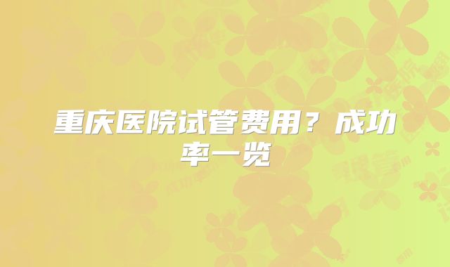 重庆医院试管费用？成功率一览