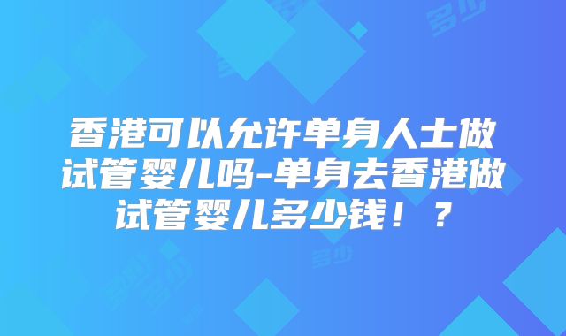香港可以允许单身人士做试管婴儿吗-单身去香港做试管婴儿多少钱！？