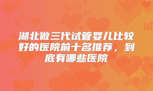 湖北做三代试管婴儿比较好的医院前十名推荐，到底有哪些医院
