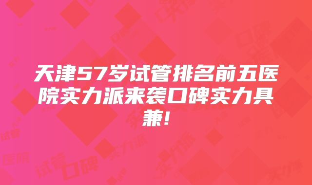 天津57岁试管排名前五医院实力派来袭口碑实力具兼!