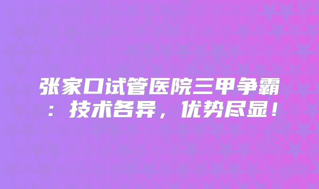 张家口试管医院三甲争霸：技术各异，优势尽显！