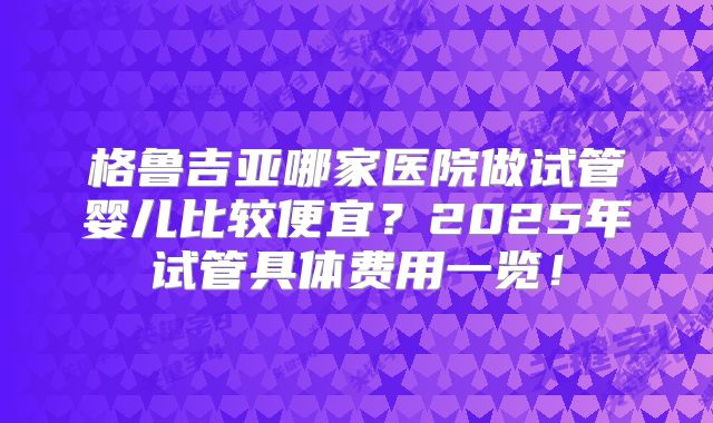 格鲁吉亚哪家医院做试管婴儿比较便宜？2025年试管具体费用一览！