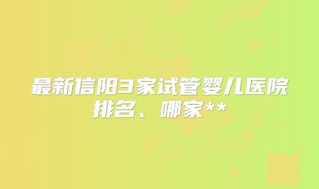 最新信阳3家试管婴儿医院排名、哪家**