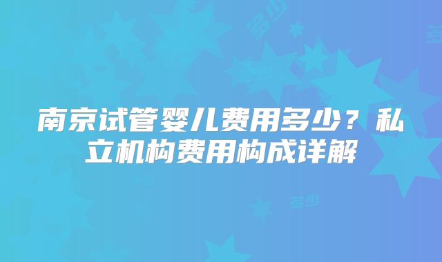 南京试管婴儿费用多少？私立机构费用构成详解