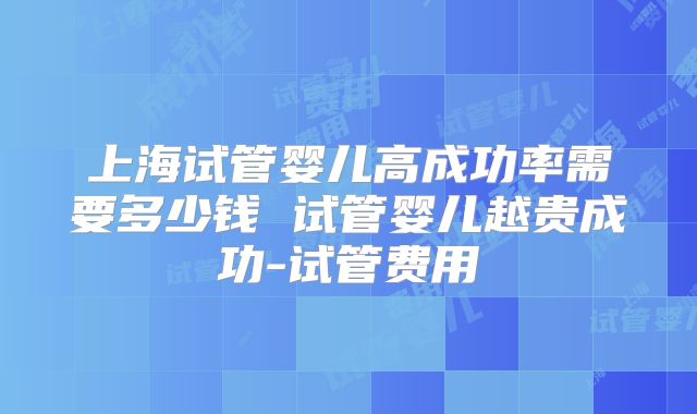 上海试管婴儿高成功率需要多少钱 试管婴儿越贵成功-试管费用