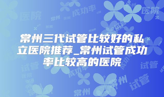 常州三代试管比较好的私立医院推荐_常州试管成功率比较高的医院