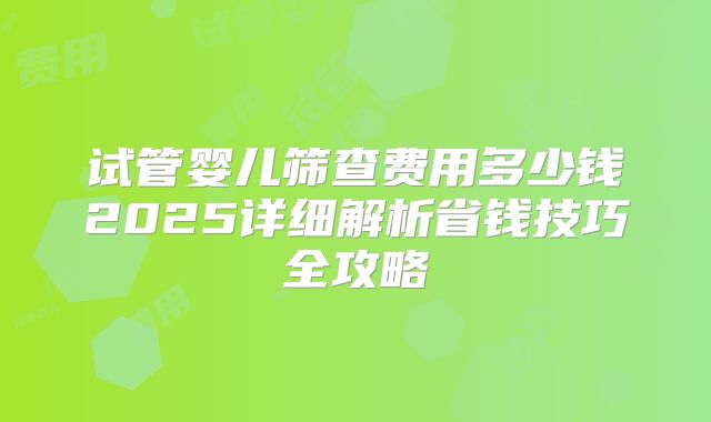 试管婴儿筛查费用多少钱2025详细解析省钱技巧全攻略