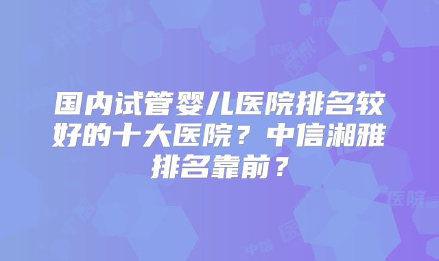国内试管婴儿医院排名较好的十大医院？中信湘雅排名靠前？