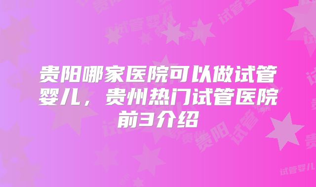 贵阳哪家医院可以做试管婴儿，贵州热门试管医院前3介绍