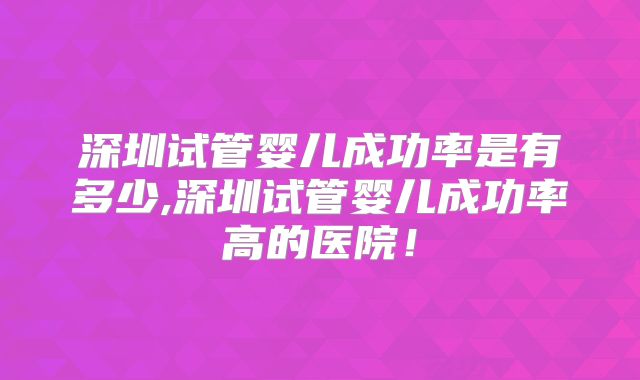 深圳试管婴儿成功率是有多少,深圳试管婴儿成功率高的医院！
