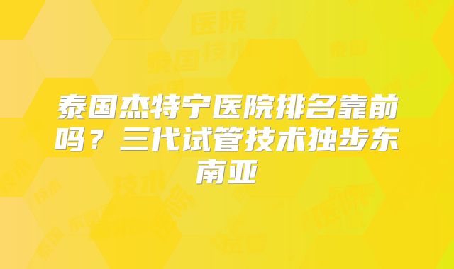 泰国杰特宁医院排名靠前吗?三代试管技术独步东南亚