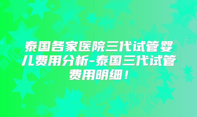 泰国各家医院三代试管婴儿费用分析-泰国三代试管费用明细!