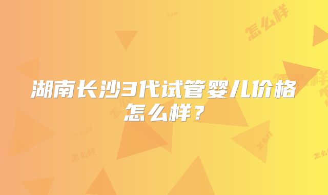 湖南长沙3代试管婴儿价格怎么样?