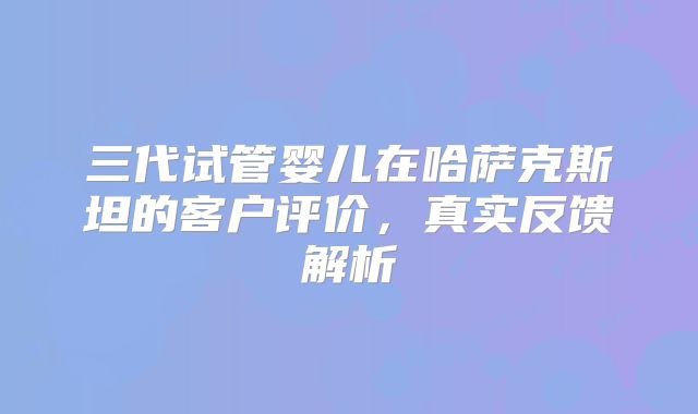 三代试管婴儿在哈萨克斯坦的客户评价，真实反馈解析