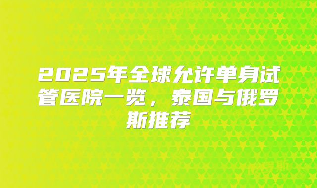 2025年全球允许单身试管医院一览，泰国与俄罗斯推荐