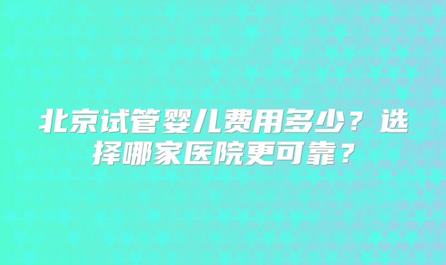 北京试管婴儿费用多少？选择哪家医院更可靠？