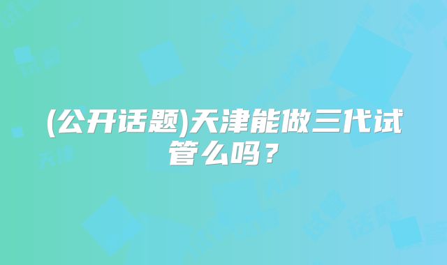 (公开话题)天津能做三代试管么吗？