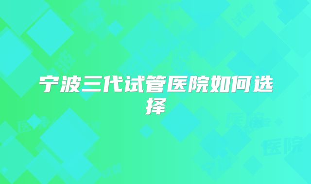 宁波三代试管医院如何选择