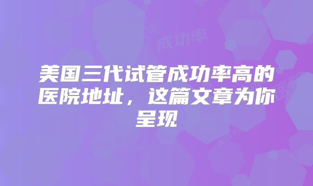 美国三代试管成功率高的医院地址，这篇文章为你呈现