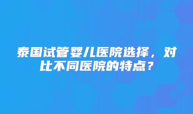 泰国试管婴儿医院选择，对比不同医院的特点？