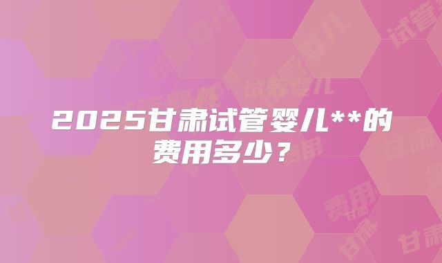 2025甘肃试管婴儿**的费用多少？