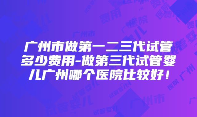 广州市做第一二三代试管多少费用-做第三代试管婴儿广州哪个医院比较好!