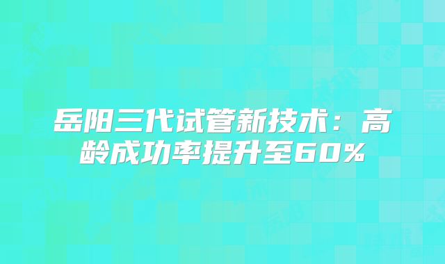 岳阳三代试管新技术：高龄成功率提升至60%