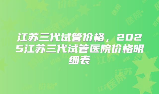 江苏三代试管价格，2025江苏三代试管医院价格明细表