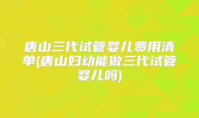 唐山三代试管婴儿费用清单(唐山妇幼能做三代试管婴儿吗)
