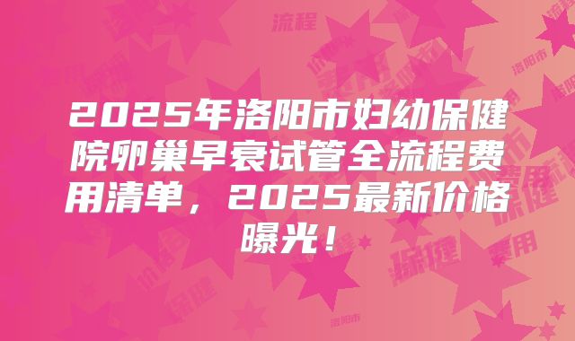2025年洛阳市妇幼保健院卵巢早衰试管全流程费用清单，2025最新价格曝光！