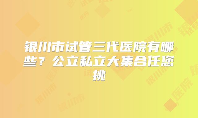 银川市试管三代医院有哪些?公立私立大集合任您挑